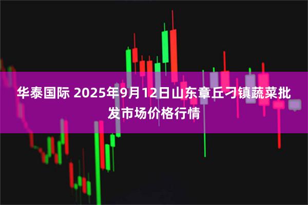 华泰国际 2025年9月12日山东章丘刁镇蔬菜批发市场价格行情