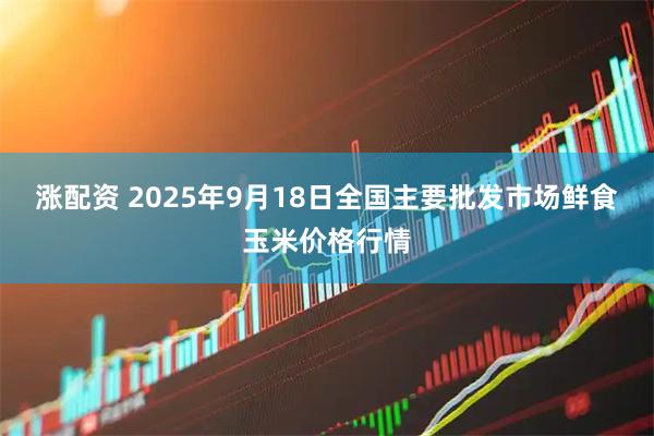 涨配资 2025年9月18日全国主要批发市场鲜食玉米价格行情