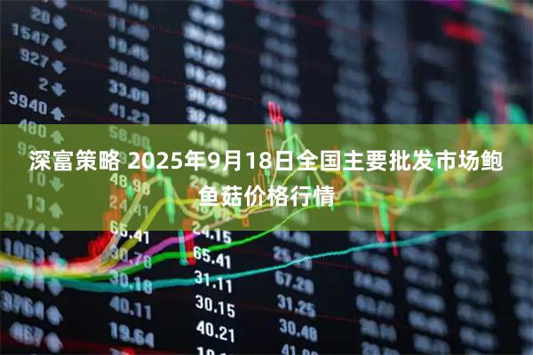 深富策略 2025年9月18日全国主要批发市场鲍鱼菇价格行情