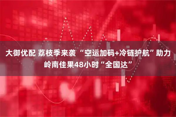 大御优配 荔枝季来袭 “空运加码+冷链护航”助力岭南佳果48小时“全国达”