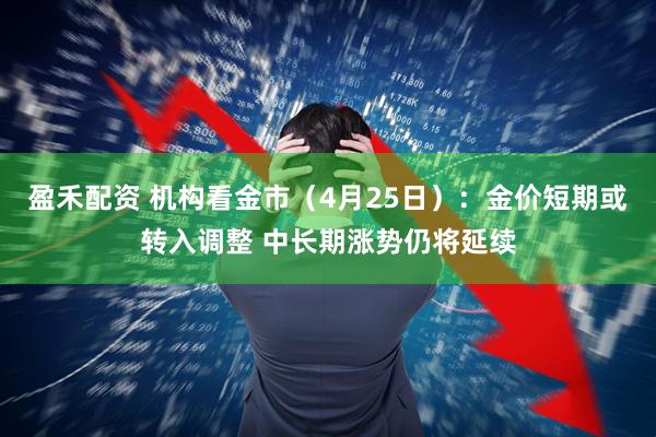 盈禾配资 机构看金市（4月25日）：金价短期或转入调整 中长期涨势仍将延续