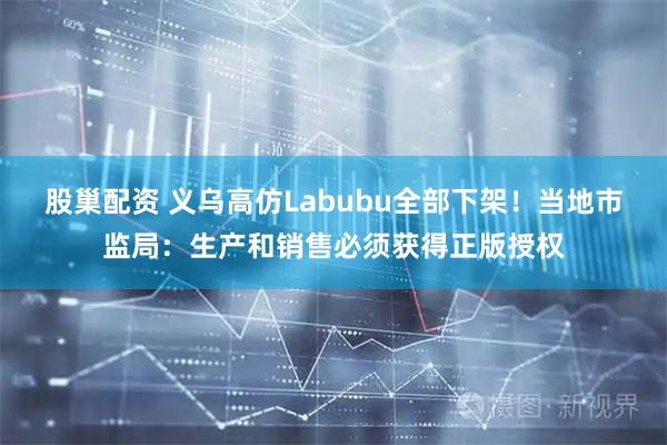 股巢配资 义乌高仿Labubu全部下架！当地市监局：生产和销售必须获得正版授权