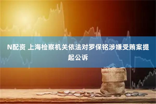N配资 上海检察机关依法对罗保铭涉嫌受贿案提起公诉