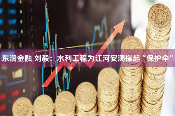 东润金融 刘毅：水利工程为江河安澜撑起“保护伞”