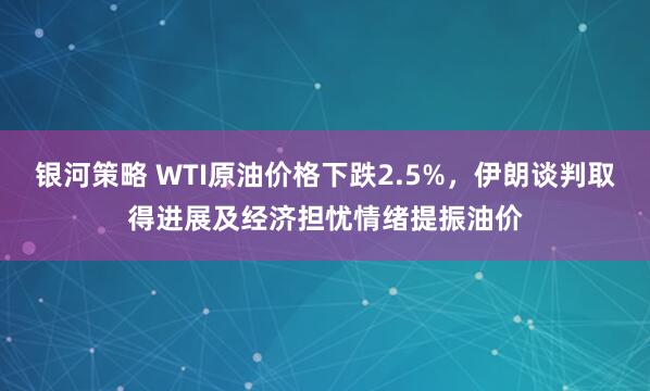 银河策略 WTI原油价格下跌2.5%，伊朗谈判取得进展及经济担忧情绪提振油价