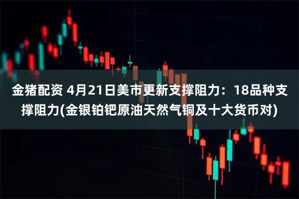 金猪配资 4月21日美市更新支撑阻力：18品种支撑阻力(金银铂钯原油天然气铜及十大货币对)