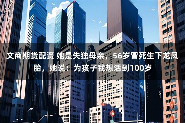 文商期货配资 她是失独母亲，56岁冒死生下龙凤胎，她说：为孩子我想活到100岁