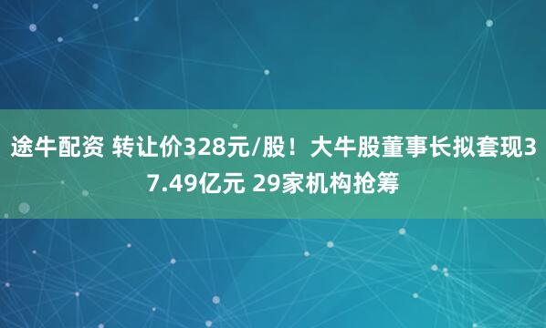 途牛配资 转让价328元/股！大牛股董事长拟套现37.49亿元 29家机构抢筹