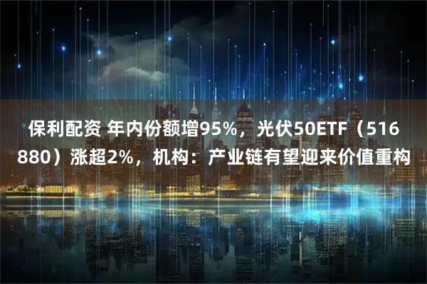 保利配资 年内份额增95%，光伏50ETF（516880）涨超2%，机构：产业链有望迎来价值重构