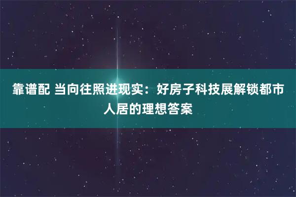 靠谱配 当向往照进现实：好房子科技展解锁都市人居的理想答案