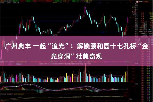 广州典丰 一起“追光”！解锁颐和园十七孔桥“金光穿洞”壮美奇观
