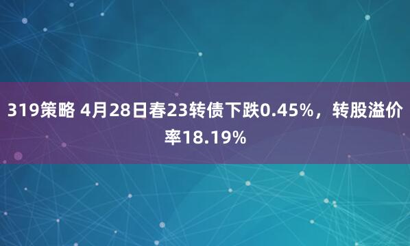 319策略 4月28日春23转债下跌0.45%，转股溢价率18.19%