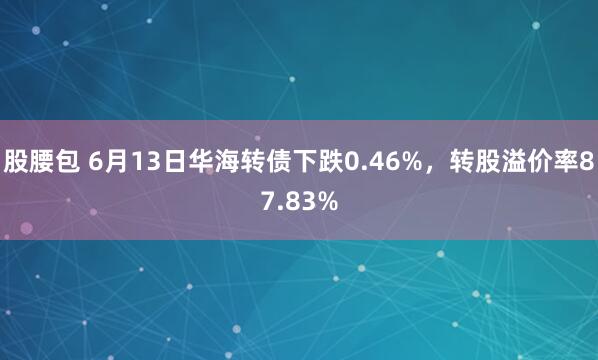 股腰包 6月13日华海转债下跌0.46%，转股溢价率87.83%