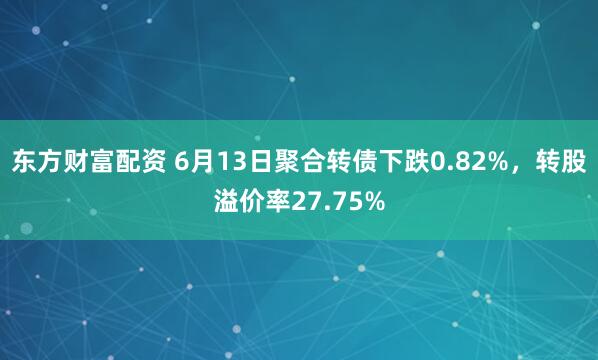 东方财富配资 6月13日聚合转债下跌0.82%，转股溢价率27.75%