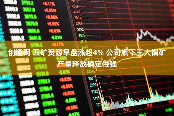 创通网 五矿资源早盘涨超4% 公司旗下三大铜矿产量释放确定性强