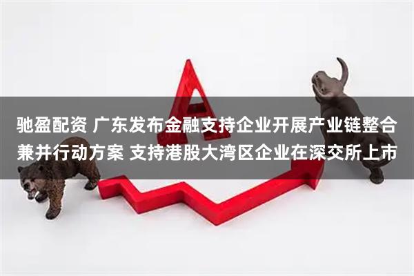 驰盈配资 广东发布金融支持企业开展产业链整合兼并行动方案 支持港股大湾区企业在深交所上市