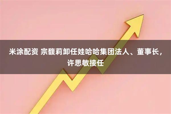 米涂配资 宗馥莉卸任娃哈哈集团法人、董事长，许思敏接任