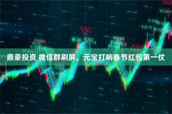 鼎豪投资 微信群刷屏，元宝打响春节红包第一仗