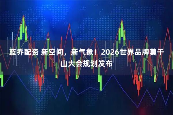 蓝乔配资 新空间，新气象！2026世界品牌莫干山大会规划发布